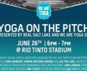 RSL &amp; We Are Yoga SLC are teaming up for an unprecedented yoga experience unlike any other. Join us for Yoga On The Pitch - a 60 minute all levels yoga class taught by master teacher Jami Larson. Bring your family and your friends to practice yoga with players Chris Wingert and Kwame Watson-Siriboe from Real Salt Lake AND Leo the lion (the team mascot!) at the Rio Tinto Stadium on the actual soccer field! This &#36;30 Yoga On The Pitch event will also guarantee you a ticket to the July 4th match