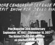 Pow Magazine No More Censorship Defense Fund Benefit Show documentary – 30th Anniversary, September 16, 1987n_________________________nThe Kennel Club San Francisco Jello Biafra fundraiser event by Pow Magazine with new and old interviews featuring Flying Color, The McGuires, The Ophelias, Jon Gon, The Catheads, Dennis Gonzales, Suzanne Stefanac of No More Censorship Defense Fund and the founder of Pow Magazine, Dave Davis, September 16, 2017 on www.powmagzine.org