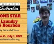 Theatre Suburbia presentsnnLone Star / Laundry &amp; Bourbon by James Cawoodnhttps://web.theatresuburbia.org/season/62/show/lone-star-laundry-bourbonnnJune 2 - July 1, 2023 Fri &amp; Sat @ 8:00pmnSun June 18 &amp; 25 @ 2:00pmnnLone Star takes place in the cluttered backyard of a small-town Texas bar. Roy, a brawny, macho type who had once been a local high-school hero, is back in town after a hitch in Vietnam and trying to reestablish his position in the community. Joined by his younger brother,